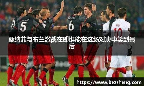 桑纳菲与布兰激战在即谁能在这场对决中笑到最后