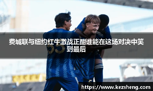 费城联与纽约红牛激战正酣谁能在这场对决中笑到最后